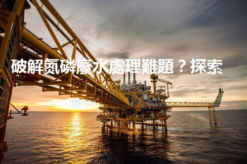 破解氮磷廢水處理難題？探索高效低耗新路徑！